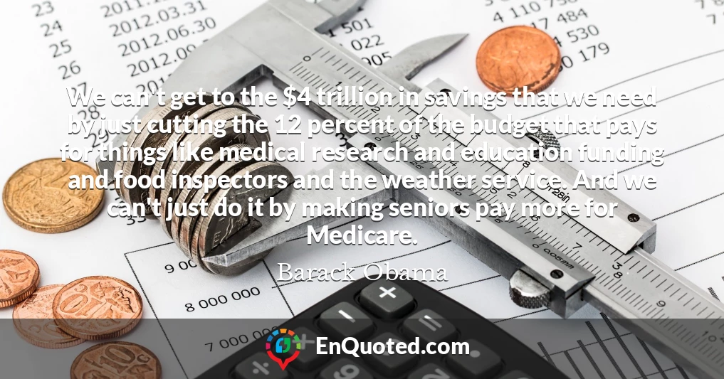 We can't get to the $4 trillion in savings that we need by just cutting the 12 percent of the budget that pays for things like medical research and education funding and food inspectors and the weather service. And we can't just do it by making seniors pay more for Medicare.