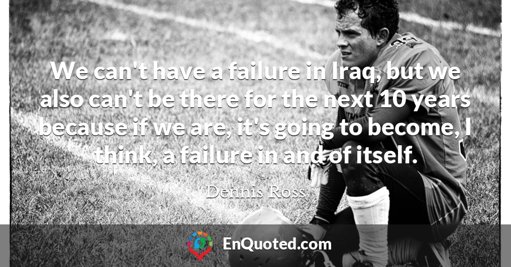 We can't have a failure in Iraq, but we also can't be there for the next 10 years because if we are, it's going to become, I think, a failure in and of itself.