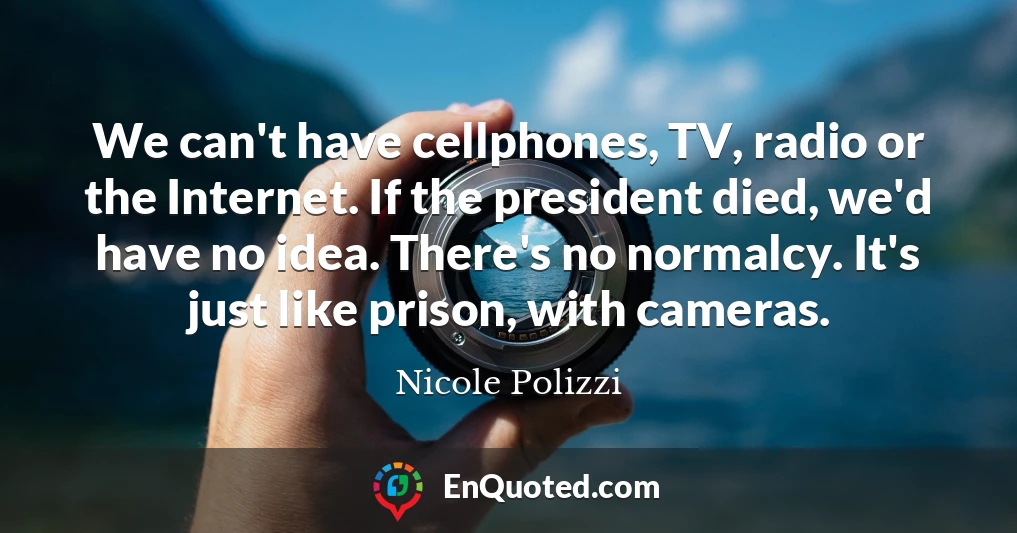 We can't have cellphones, TV, radio or the Internet. If the president died, we'd have no idea. There's no normalcy. It's just like prison, with cameras.