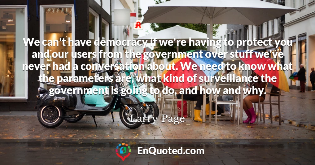 We can't have democracy if we're having to protect you and our users from the government over stuff we've never had a conversation about. We need to know what the parameters are, what kind of surveillance the government is going to do, and how and why.