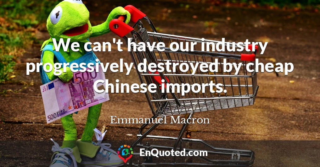 We can't have our industry progressively destroyed by cheap Chinese imports.