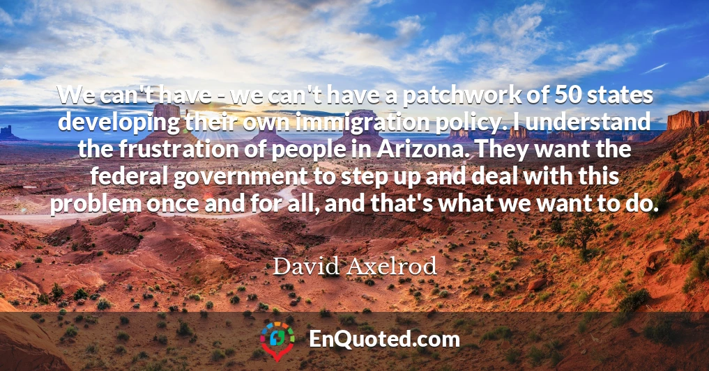 We can't have - we can't have a patchwork of 50 states developing their own immigration policy. I understand the frustration of people in Arizona. They want the federal government to step up and deal with this problem once and for all, and that's what we want to do.
