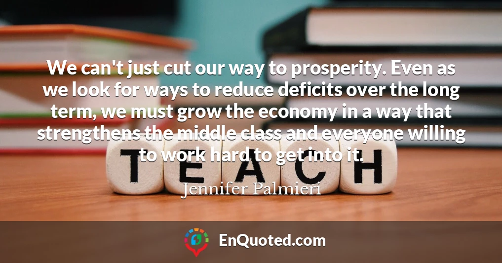 We can't just cut our way to prosperity. Even as we look for ways to reduce deficits over the long term, we must grow the economy in a way that strengthens the middle class and everyone willing to work hard to get into it.