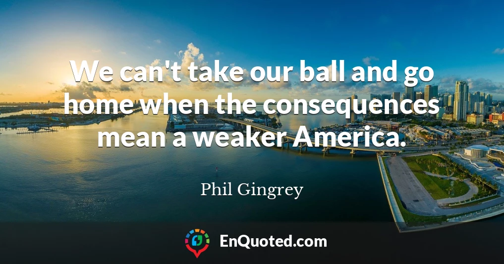 We can't take our ball and go home when the consequences mean a weaker America.