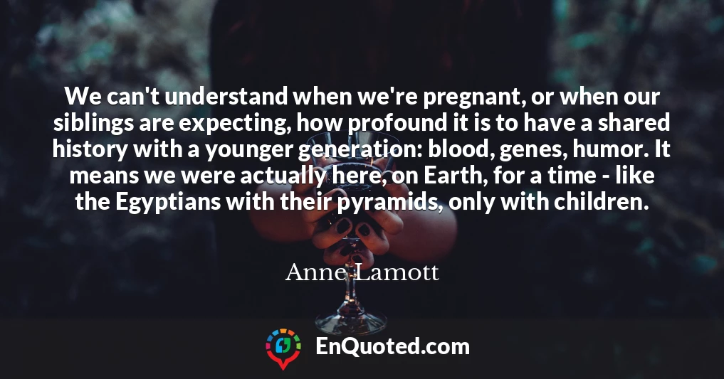 We can't understand when we're pregnant, or when our siblings are expecting, how profound it is to have a shared history with a younger generation: blood, genes, humor. It means we were actually here, on Earth, for a time - like the Egyptians with their pyramids, only with children.