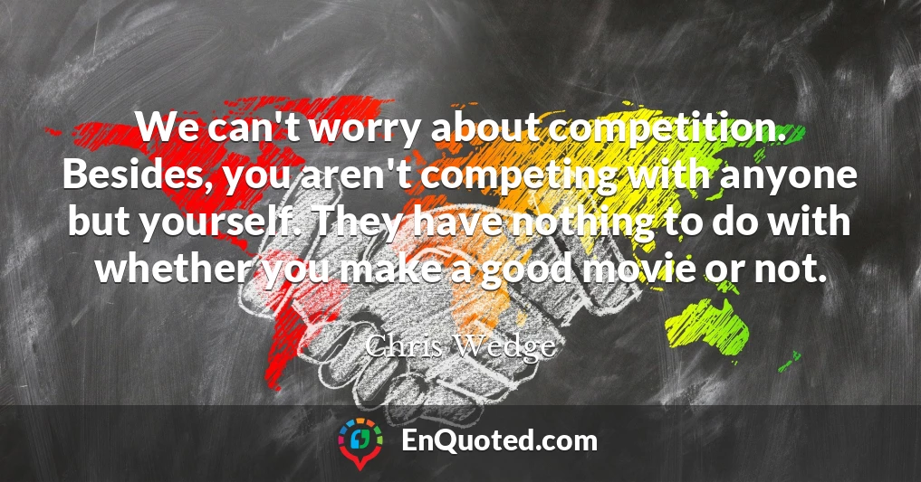 We can't worry about competition. Besides, you aren't competing with anyone but yourself. They have nothing to do with whether you make a good movie or not.