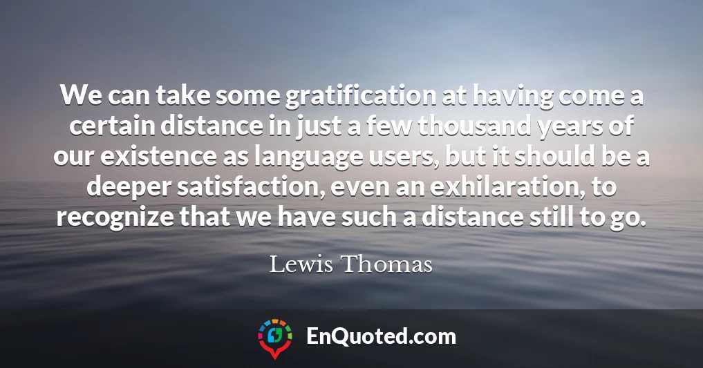 We can take some gratification at having come a certain distance in just a few thousand years of our existence as language users, but it should be a deeper satisfaction, even an exhilaration, to recognize that we have such a distance still to go.