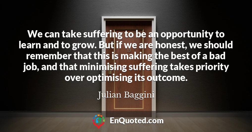 We can take suffering to be an opportunity to learn and to grow. But if we are honest, we should remember that this is making the best of a bad job, and that minimising suffering takes priority over optimising its outcome.