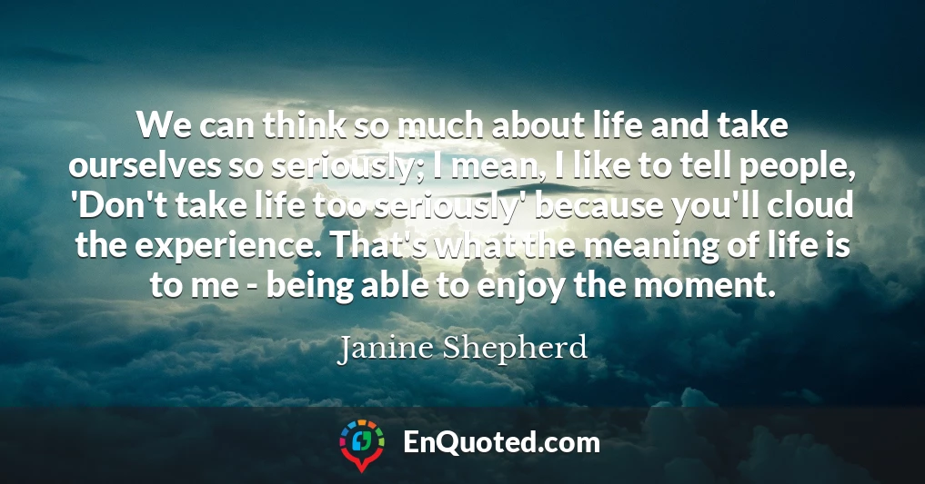 We can think so much about life and take ourselves so seriously; I mean, I like to tell people, 'Don't take life too seriously' because you'll cloud the experience. That's what the meaning of life is to me - being able to enjoy the moment.