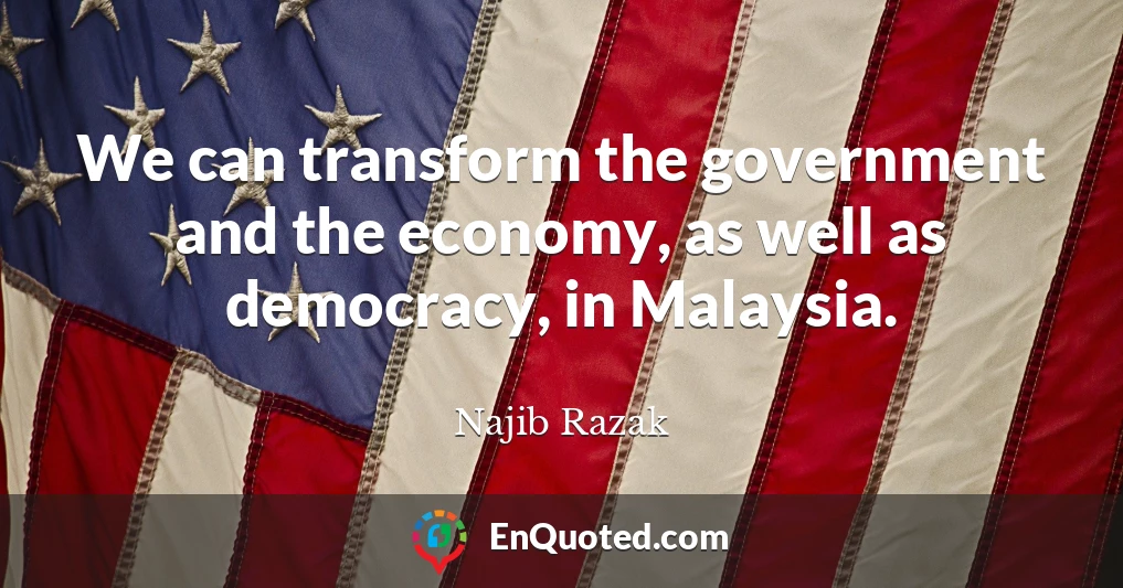 We can transform the government and the economy, as well as democracy, in Malaysia.