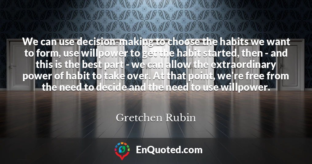 We can use decision-making to choose the habits we want to form, use willpower to get the habit started, then - and this is the best part - we can allow the extraordinary power of habit to take over. At that point, we're free from the need to decide and the need to use willpower.