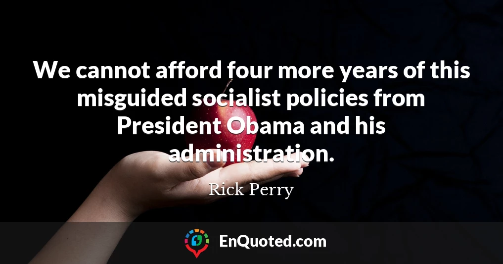 We cannot afford four more years of this misguided socialist policies from President Obama and his administration.