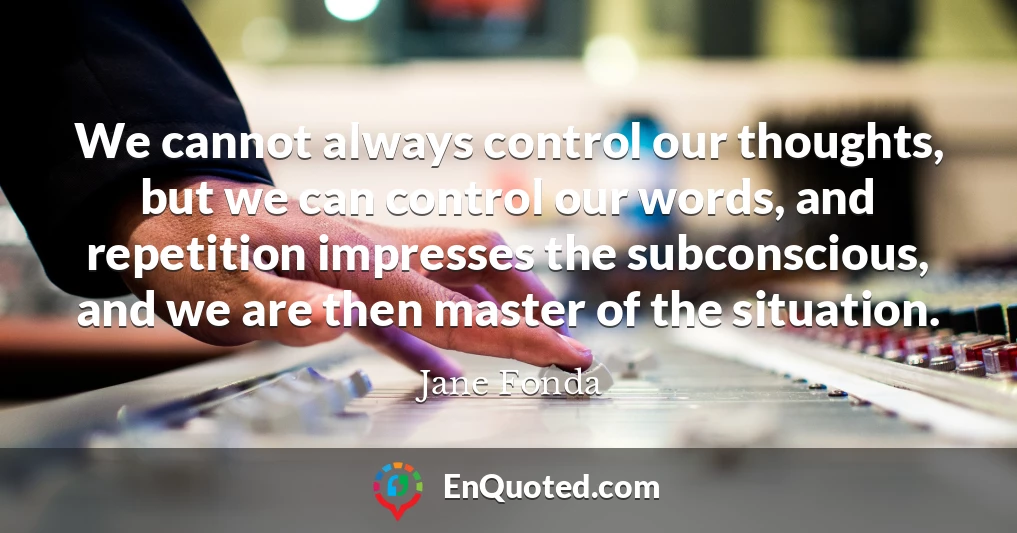 We cannot always control our thoughts, but we can control our words, and repetition impresses the subconscious, and we are then master of the situation.