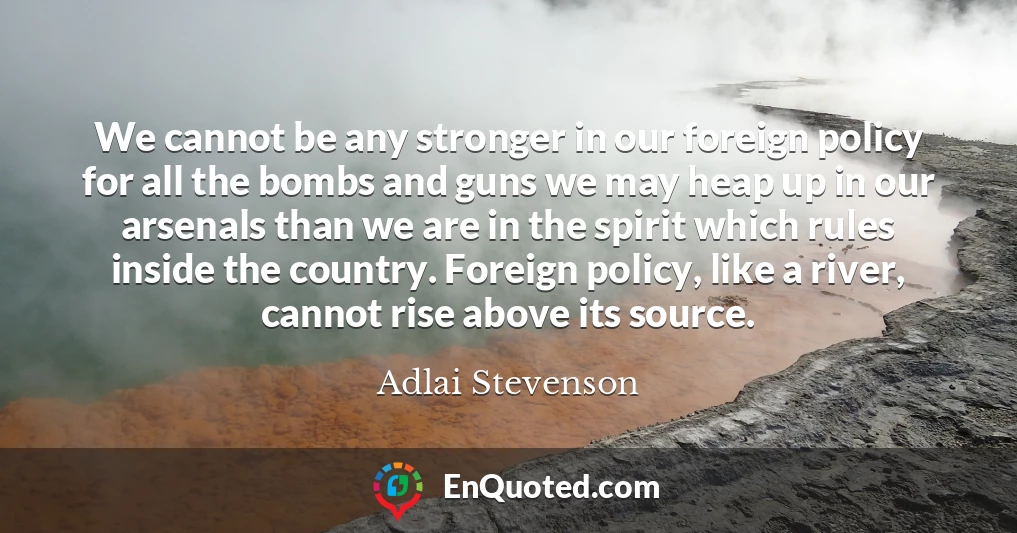 We cannot be any stronger in our foreign policy for all the bombs and guns we may heap up in our arsenals than we are in the spirit which rules inside the country. Foreign policy, like a river, cannot rise above its source.