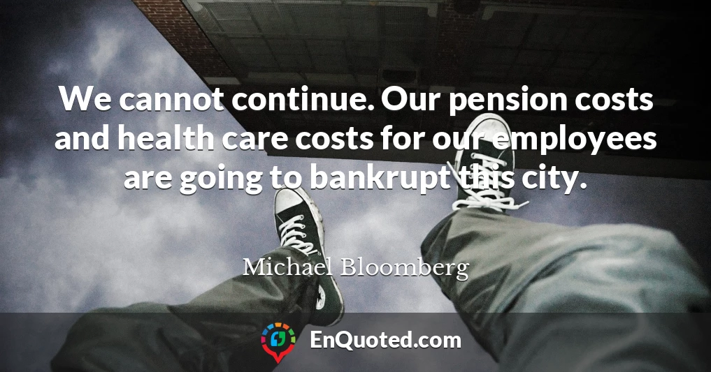 We cannot continue. Our pension costs and health care costs for our employees are going to bankrupt this city.