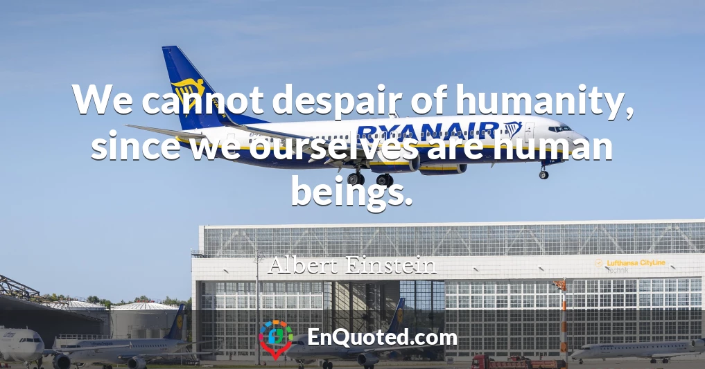 We cannot despair of humanity, since we ourselves are human beings.