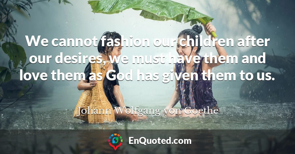 We cannot fashion our children after our desires, we must have them and love them as God has given them to us.