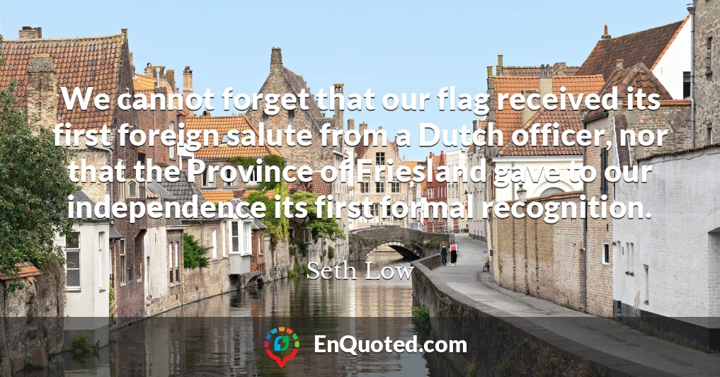 We cannot forget that our flag received its first foreign salute from a Dutch officer, nor that the Province of Friesland gave to our independence its first formal recognition.