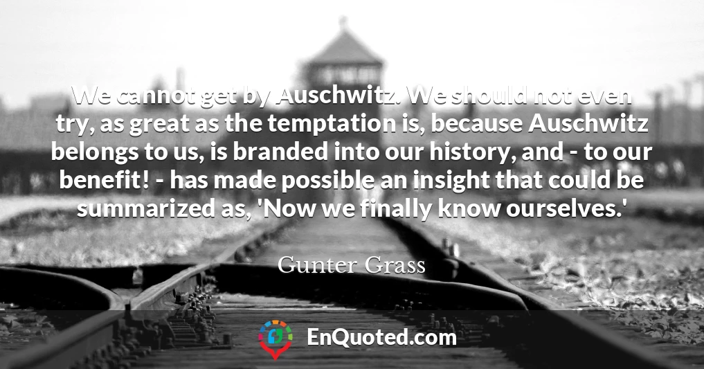 We cannot get by Auschwitz. We should not even try, as great as the temptation is, because Auschwitz belongs to us, is branded into our history, and - to our benefit! - has made possible an insight that could be summarized as, 'Now we finally know ourselves.'