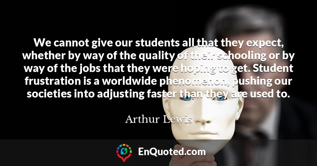 We cannot give our students all that they expect, whether by way of the quality of their schooling or by way of the jobs that they were hoping to get. Student frustration is a worldwide phenomenon, pushing our societies into adjusting faster than they are used to.