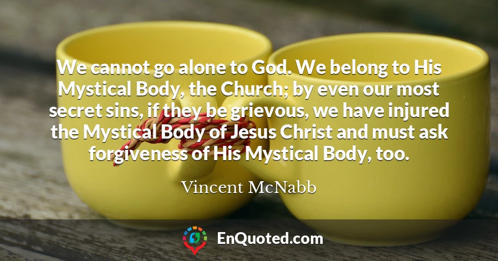 We cannot go alone to God. We belong to His Mystical Body, the Church; by even our most secret sins, if they be grievous, we have injured the Mystical Body of Jesus Christ and must ask forgiveness of His Mystical Body, too.