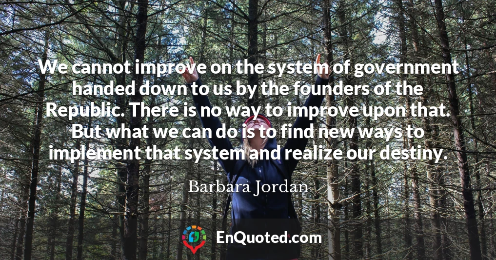 We cannot improve on the system of government handed down to us by the founders of the Republic. There is no way to improve upon that. But what we can do is to find new ways to implement that system and realize our destiny.
