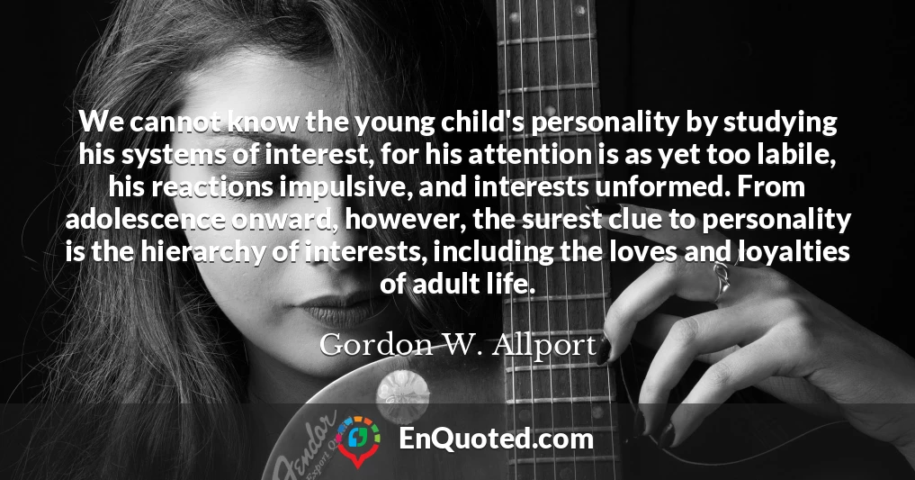 We cannot know the young child's personality by studying his systems of interest, for his attention is as yet too labile, his reactions impulsive, and interests unformed. From adolescence onward, however, the surest clue to personality is the hierarchy of interests, including the loves and loyalties of adult life.