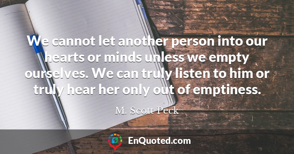 We cannot let another person into our hearts or minds unless we empty ourselves. We can truly listen to him or truly hear her only out of emptiness.