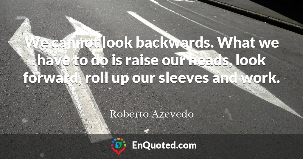 We cannot look backwards. What we have to do is raise our heads, look forward, roll up our sleeves and work.