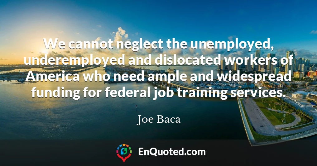 We cannot neglect the unemployed, underemployed and dislocated workers of America who need ample and widespread funding for federal job training services.