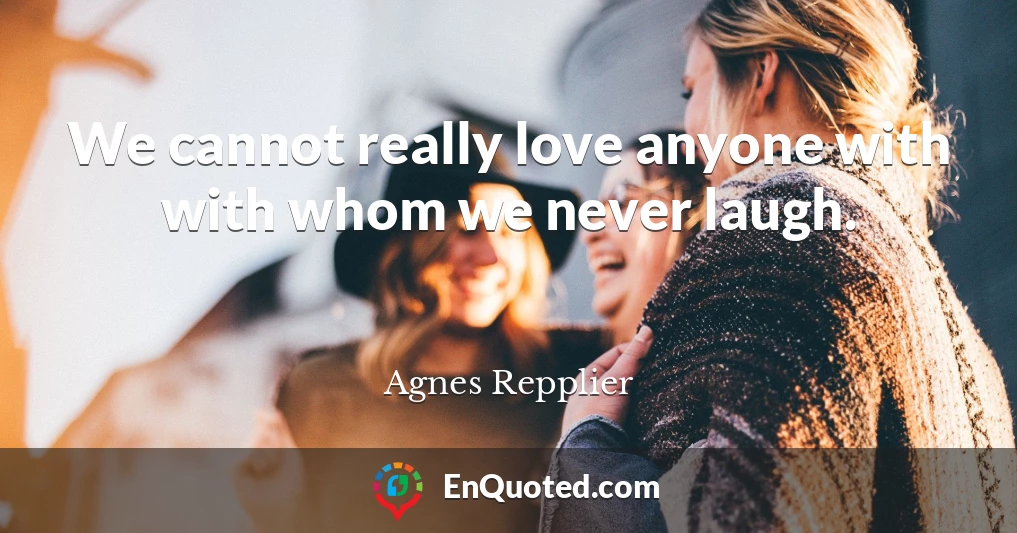 We cannot really love anyone with with whom we never laugh.