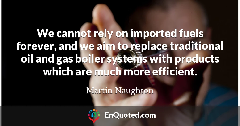 We cannot rely on imported fuels forever, and we aim to replace traditional oil and gas boiler systems with products which are much more efficient.