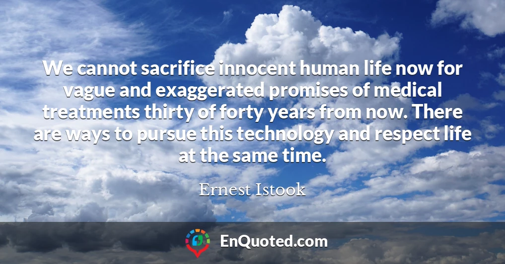 We cannot sacrifice innocent human life now for vague and exaggerated promises of medical treatments thirty of forty years from now. There are ways to pursue this technology and respect life at the same time.