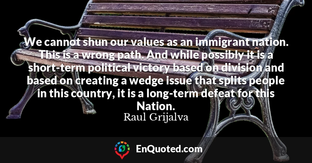 We cannot shun our values as an immigrant nation. This is a wrong path. And while possibly it is a short-term political victory based on division and based on creating a wedge issue that splits people in this country, it is a long-term defeat for this Nation.
