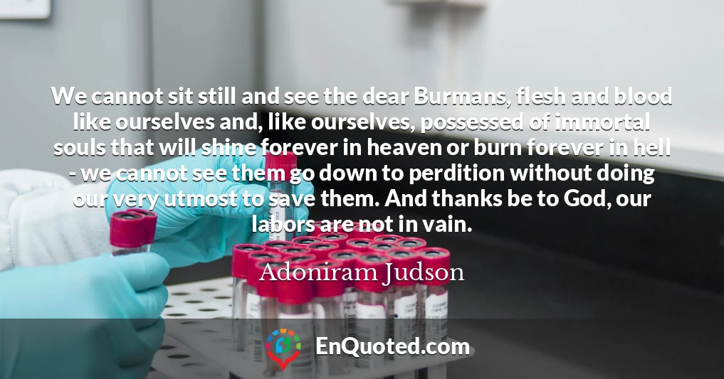 We cannot sit still and see the dear Burmans, flesh and blood like ourselves and, like ourselves, possessed of immortal souls that will shine forever in heaven or burn forever in hell - we cannot see them go down to perdition without doing our very utmost to save them. And thanks be to God, our labors are not in vain.