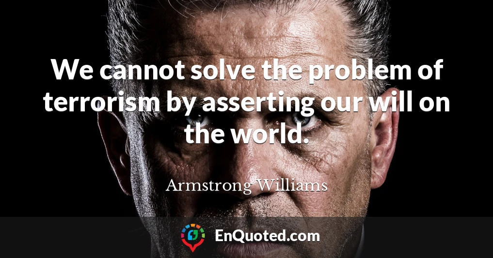We cannot solve the problem of terrorism by asserting our will on the world.