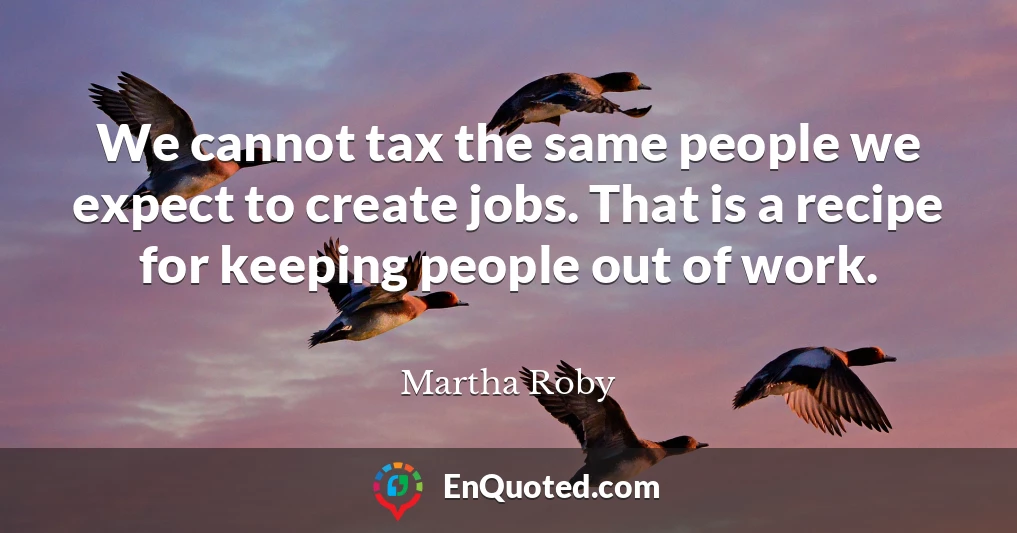 We cannot tax the same people we expect to create jobs. That is a recipe for keeping people out of work.
