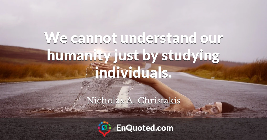 We cannot understand our humanity just by studying individuals.