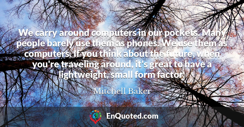 We carry around computers in our pockets. Many people barely use them as phones. We use them as computers. If you think about the future, when you're traveling around, it's great to have a lightweight, small form factor.