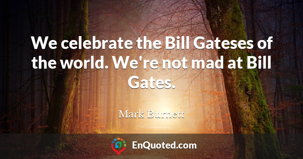 We celebrate the Bill Gateses of the world. We're not mad at Bill Gates.