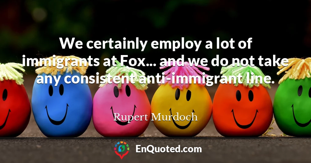 We certainly employ a lot of immigrants at Fox... and we do not take any consistent anti-immigrant line.
