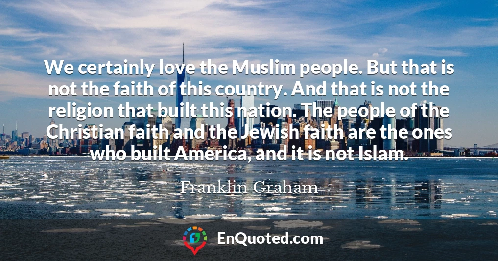 We certainly love the Muslim people. But that is not the faith of this country. And that is not the religion that built this nation. The people of the Christian faith and the Jewish faith are the ones who built America, and it is not Islam.
