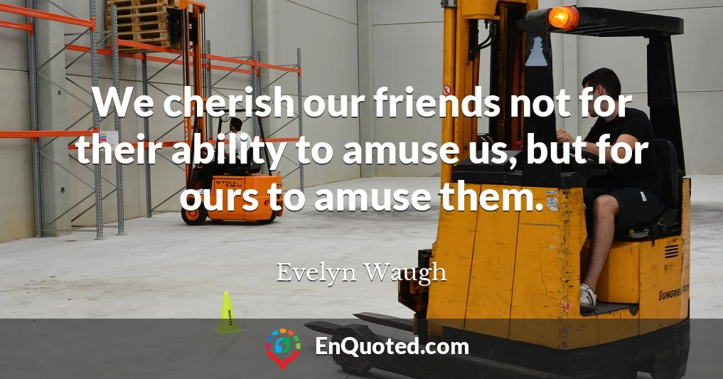 We cherish our friends not for their ability to amuse us, but for ours to amuse them.