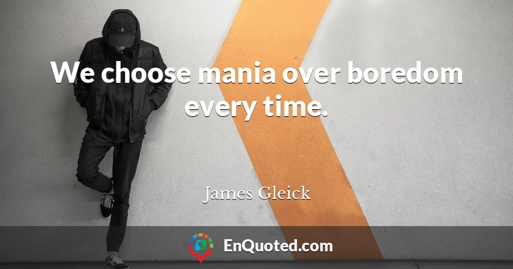 We choose mania over boredom every time.