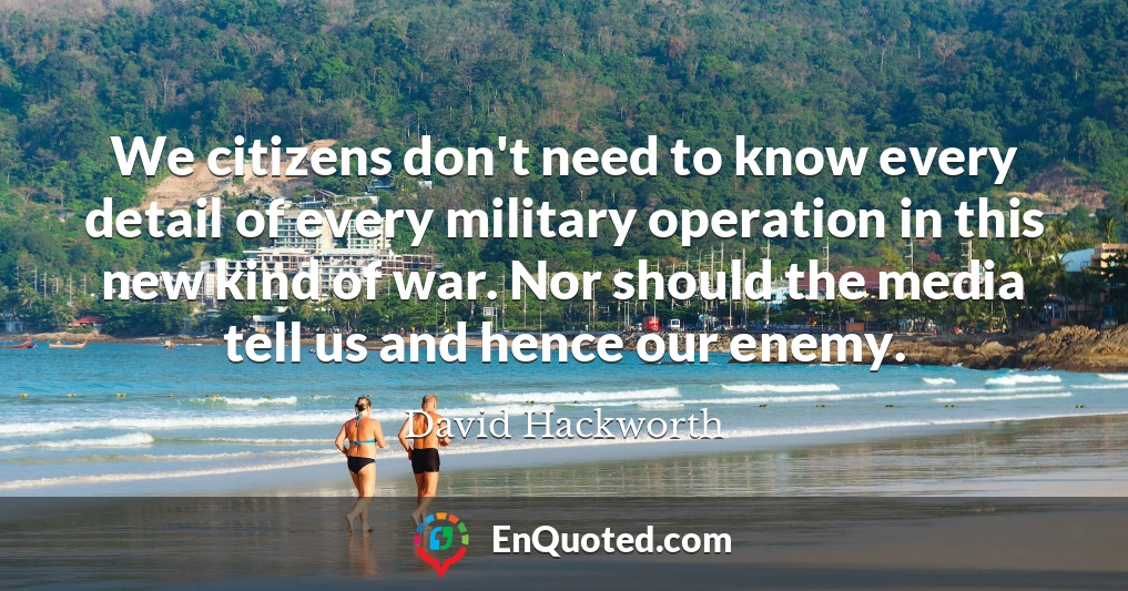 We citizens don't need to know every detail of every military operation in this new kind of war. Nor should the media tell us and hence our enemy.