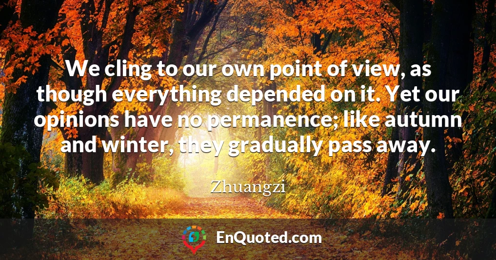 We cling to our own point of view, as though everything depended on it. Yet our opinions have no permanence; like autumn and winter, they gradually pass away.