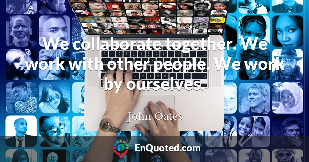 We collaborate together. We work with other people. We work by ourselves.