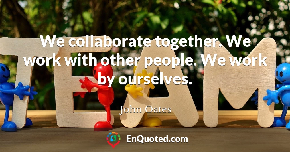 We collaborate together. We work with other people. We work by ourselves.