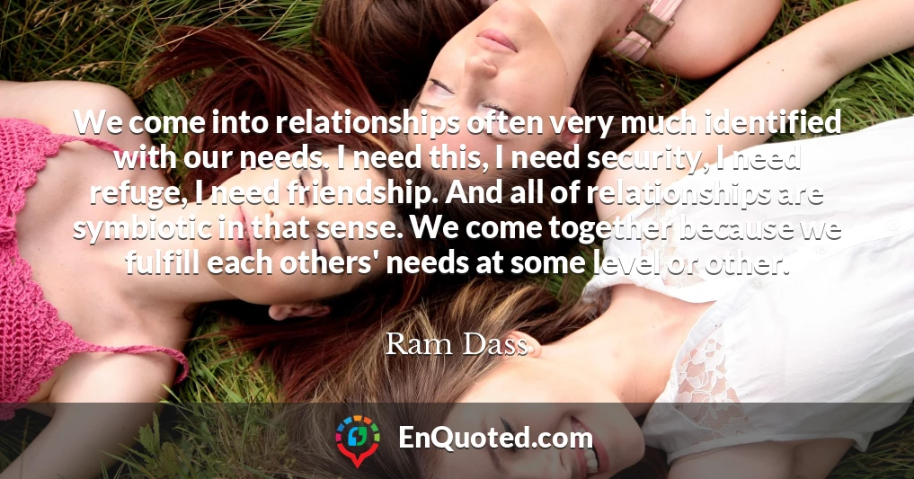 We come into relationships often very much identified with our needs. I need this, I need security, I need refuge, I need friendship. And all of relationships are symbiotic in that sense. We come together because we fulfill each others' needs at some level or other.