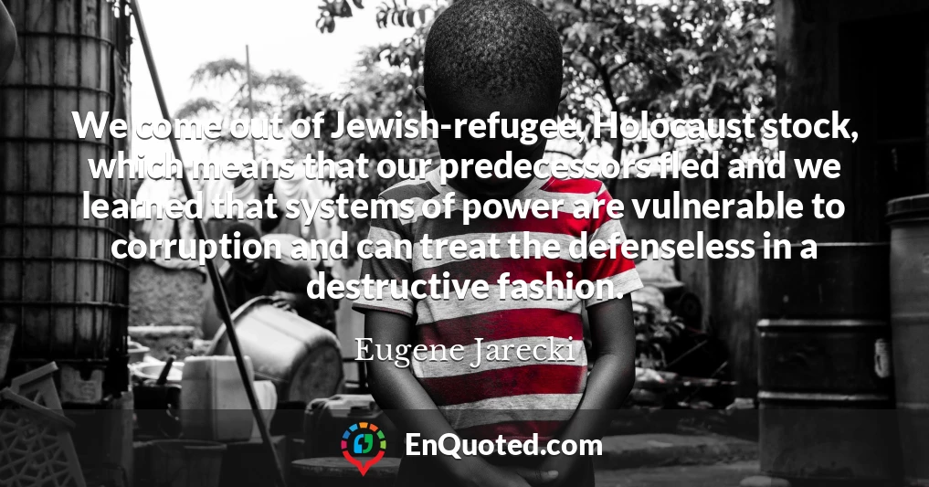 We come out of Jewish-refugee, Holocaust stock, which means that our predecessors fled and we learned that systems of power are vulnerable to corruption and can treat the defenseless in a destructive fashion.